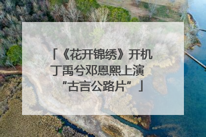 《花开锦绣》开机 丁禹兮邓恩熙上演“古言公路片”