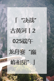 “决战”古黄河丨2025端午龙舟赛“巅峰相见”