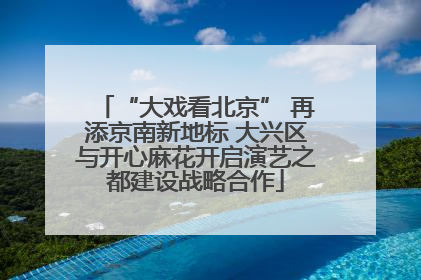 “大戏看北京” 再添京南新地标 大兴区与开心麻花开启演艺之都建设战略合作