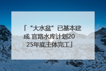 “大水盆”已基本建成 官路水库计划2025年底主体完工
