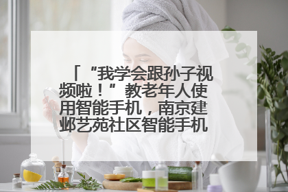 “我学会跟孙子视频啦！”教老年人使用智能手机，南京建邺艺苑社区智能手机课堂圆满落幕