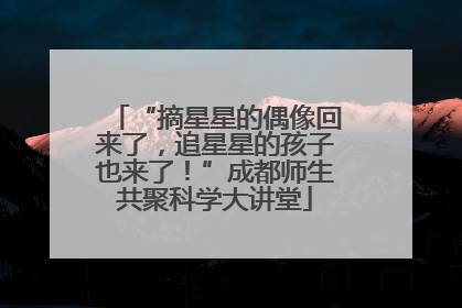 “摘星星的偶像回来了，追星星的孩子也来了！”成都师生共聚科学大讲堂