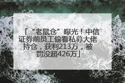 “老鼠仓”曝光！中信证券前员工偷看私募大佬持仓，获利213万，被罚没超426万