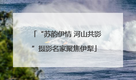“苏韵伊情 河山共影”摄影名家聚焦伊犁