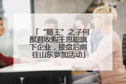 “赌王”之子何猷君收购王思聪旗下企业，接盘后前往山东参加活动