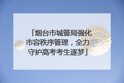 烟台市城管局强化市容秩序管理，全力守护高考考生逐梦