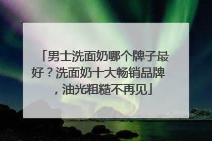 男士洗面奶哪个牌子最好？洗面奶十大畅销品牌，油光粗糙不再见