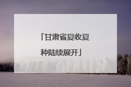 甘肃省夏收夏种陆续展开