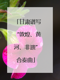 甘肃谱写“敦煌、黄河、非遗”合奏曲