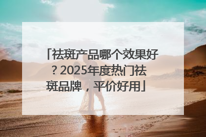 祛斑产品哪个效果好？2025年度热门祛斑品牌，平价好用