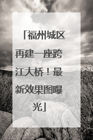 福州城区再建一座跨江大桥！最新效果图曝光