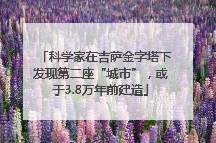 科学家在吉萨金字塔下发现第二座“城市”，或于3.8万年前建造