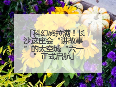 科幻感拉满！长沙这座会“讲故事”的太空城“六一”正式启航