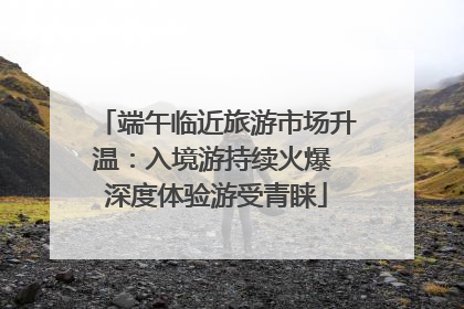 端午临近旅游市场升温：入境游持续火爆 深度体验游受青睐