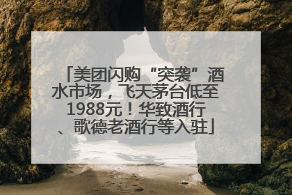 美团闪购“突袭”酒水市场，飞天茅台低至1988元！华致酒行、歌德老酒行等入驻