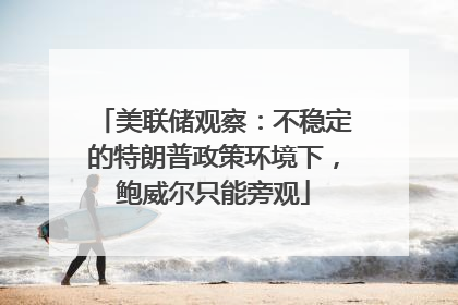 美联储观察：不稳定的特朗普政策环境下，鲍威尔只能旁观