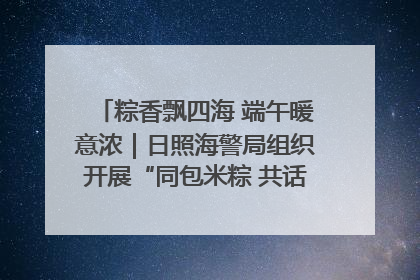 粽香飘四海 端午暖意浓｜日照海警局组织开展“同包米粽 共话端午”系列活动