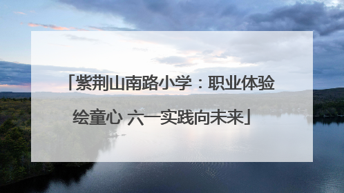 紫荆山南路小学：职业体验绘童心 六一实践向未来