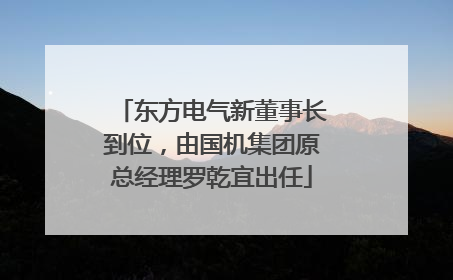 东方电气新董事长到位，由国机集团原总经理罗乾宜出任