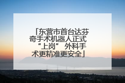 东营市首台达芬奇手术机器人正式“上岗” 外科手术更精准更安全