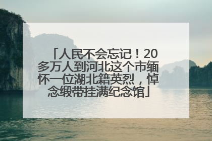 人民不会忘记！20多万人到河北这个市缅怀一位湖北籍英烈，悼念缎带挂满纪念馆