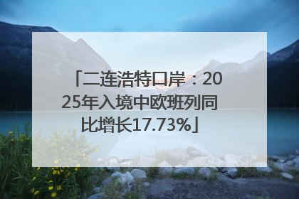 二连浩特口岸：2025年入境中欧班列同比增长17.73%