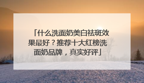 什么洗面奶美白祛斑效果最好？推荐十大红榜洗面奶品牌，真实好评
