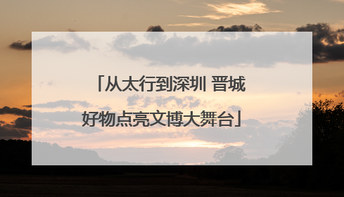 从太行到深圳 晋城好物点亮文博大舞台
