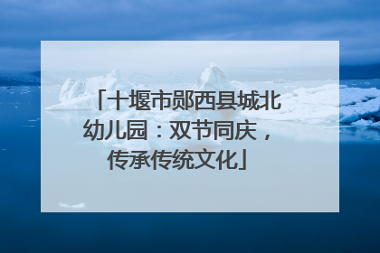 十堰市郧西县城北幼儿园：双节同庆，传承传统文化
