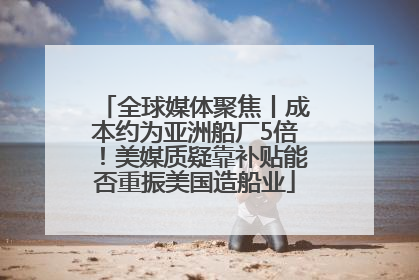 全球媒体聚焦丨成本约为亚洲船厂5倍！美媒质疑靠补贴能否重振美国造船业