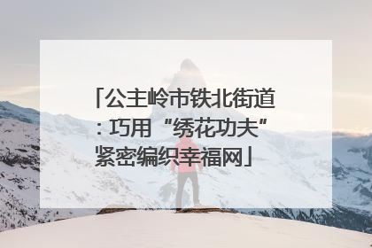 公主岭市铁北街道：巧用“绣花功夫”紧密编织幸福网