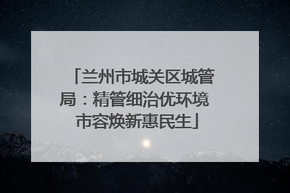 兰州市城关区城管局：精管细治优环境 市容焕新惠民生
