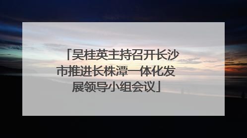 吴桂英主持召开长沙市推进长株潭一体化发展领导小组会议
