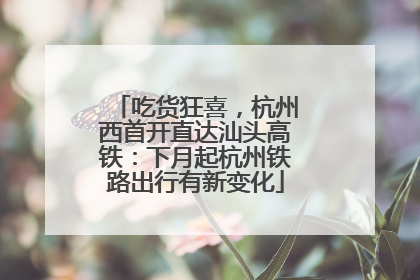 吃货狂喜，杭州西首开直达汕头高铁：下月起杭州铁路出行有新变化