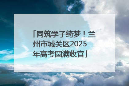 同筑学子绮梦！兰州市城关区2025年高考圆满收官