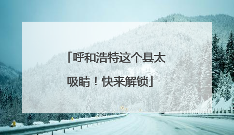 呼和浩特这个县太吸睛！快来解锁