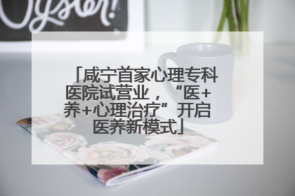 咸宁首家心理专科医院试营业，“医+养+心理治疗”开启医养新模式