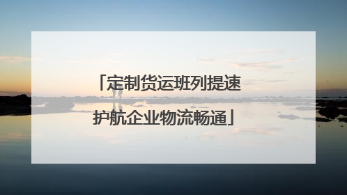 定制货运班列提速 护航企业物流畅通