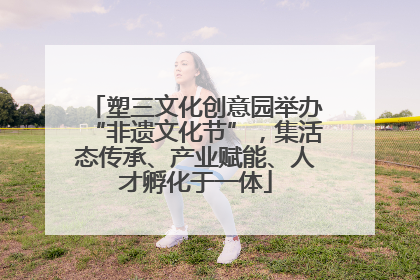 塑三文化创意园举办“非遗文化节”，集活态传承、产业赋能、人才孵化于一体
