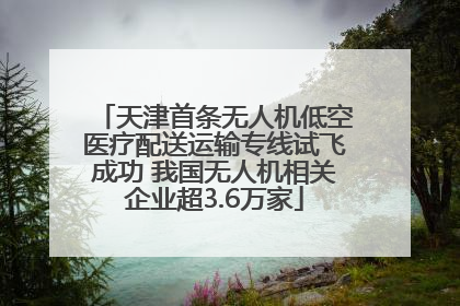 天津首条无人机低空医疗配送运输专线试飞成功 我国无人机相关企业超3.6万家
