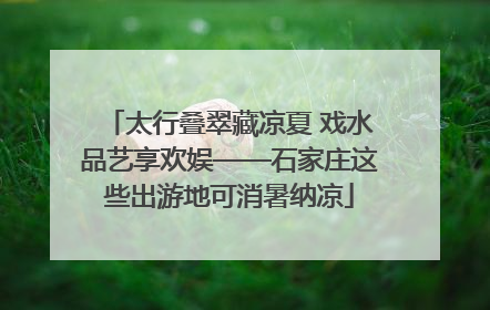 太行叠翠藏凉夏 戏水品艺享欢娱——石家庄这些出游地可消暑纳凉