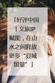 好评中国丨文旅IP赋能，在山水之间释放更多“县域留量”
