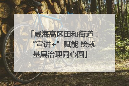 威海高区田和街道：“宣讲+”赋能 绘就基层治理同心圆