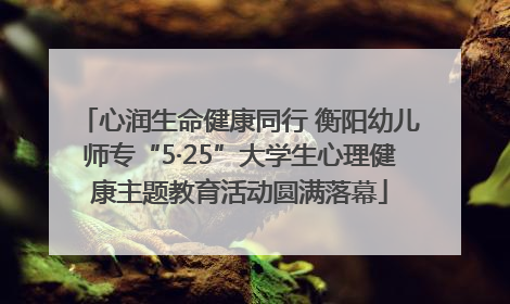 心润生命健康同行 衡阳幼儿师专“5·25”大学生心理健康主题教育活动圆满落幕