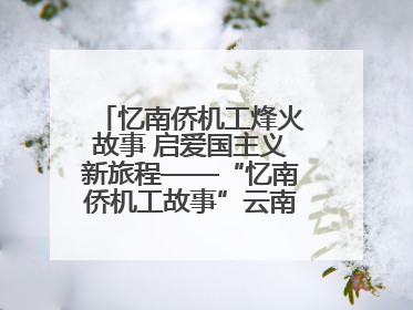 忆南侨机工烽火故事 启爱国主义新旅程——“忆南侨机工故事”云南行主题宣传推广活动圆满收官