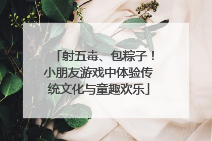 射五毒、包粽子！小朋友游戏中体验传统文化与童趣欢乐