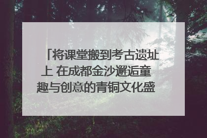 将课堂搬到考古遗址上 在成都金沙邂逅童趣与创意的青铜文化盛宴｜文化中国行