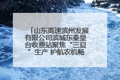 山东高速滨州发展有限公司滨城东秦皇台收费站聚焦“三夏”生产 护航农机畅行“丰收路”