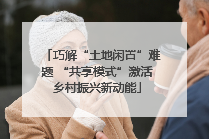 巧解“土地闲置”难题 “共享模式”激活乡村振兴新动能