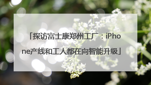 探访富士康郑州工厂：iPhone产线和工人都在向智能升级
